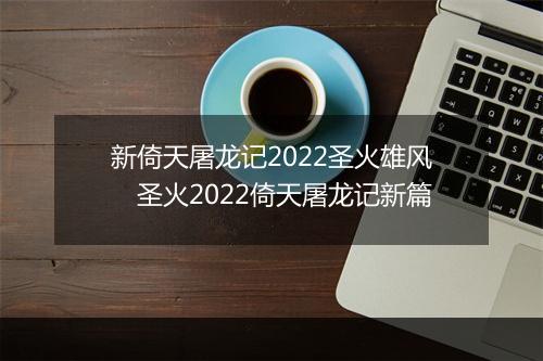 新倚天屠龙记2022圣火雄风　圣火2022倚天屠龙记新篇